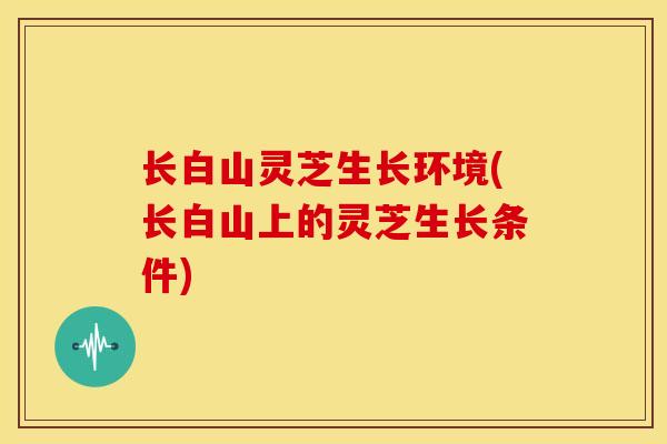 长白山灵芝生长环境(长白山上的灵芝生长条件) 长白山灵芝生长环境(长白山上的灵芝生长条件)