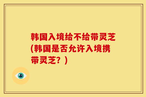韩国入境给不给带灵芝(韩国是否允许入境携带灵芝?) 韩国入境给不给带灵芝(韩国是否允许入境携带灵芝?)