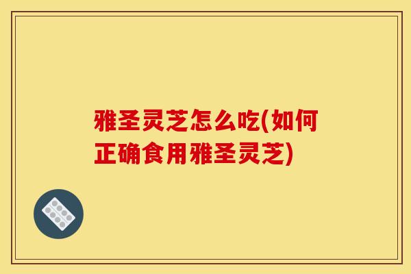 雅圣灵芝怎么吃(如何正确食用雅圣灵芝) 雅圣灵芝怎么吃(如何正确食用雅圣灵芝)
