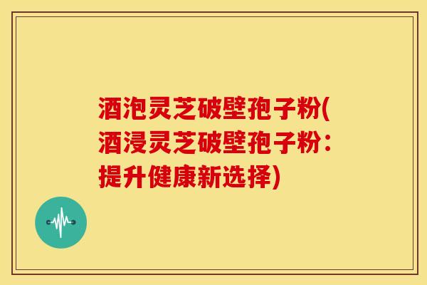 酒泡灵芝破壁孢子粉(酒浸灵芝破壁孢子粉:提升健康新选择) 酒泡灵芝破壁孢子粉(酒浸灵芝破壁孢子粉:提升健康新选择)