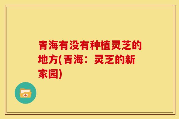青海有没有种植灵芝的地方(青海：灵芝的新家园)