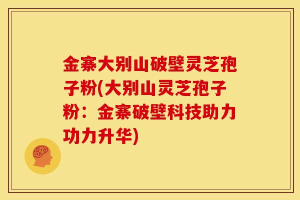 金寨大别山破壁灵芝孢子粉(大别山灵芝孢子粉:金寨破壁科技助力功力升华) 金寨大别山破壁灵芝孢子粉(大别山灵芝孢子粉:金寨破壁科技助力功力升华)