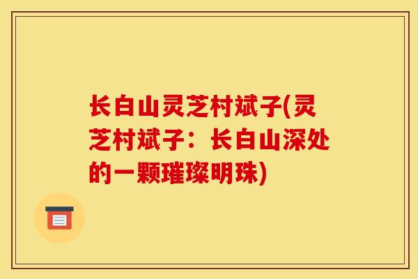 长白山灵芝村斌子(灵芝村斌子：长白山深处的一颗璀璨明珠)