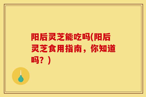 阳后灵芝能吃吗(阳后灵芝食用指南,你知道吗?) 阳后灵芝能吃吗(阳后灵芝食用指南,你知道吗?)