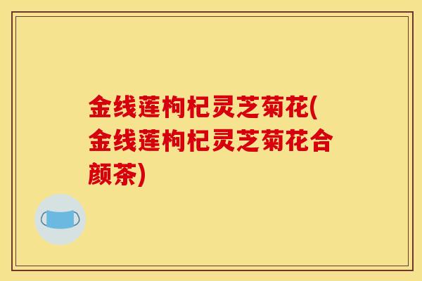 金线莲枸杞灵芝菊花(金线莲枸杞灵芝菊花合颜茶) 金线莲枸杞灵芝菊花(金线莲枸杞灵芝菊花合颜茶)