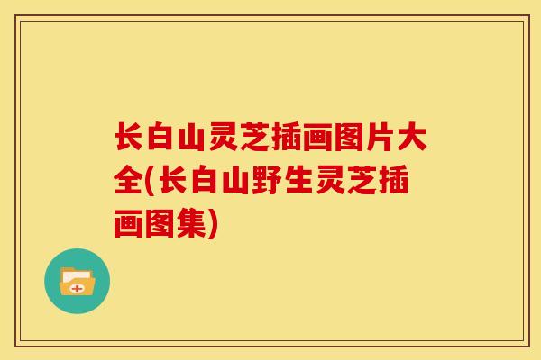 长白山灵芝插画图片大全(长白山野生灵芝插画图集) 长白山灵芝插画图片大全(长白山野生灵芝插画图集)