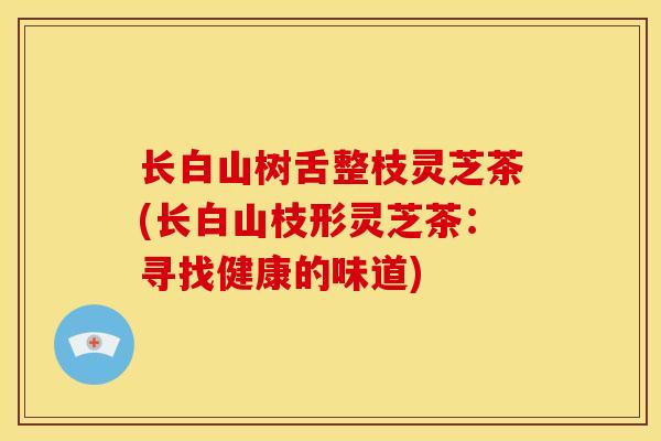 长白山树舌整枝灵芝茶(长白山枝形灵芝茶：寻找健康的味道)