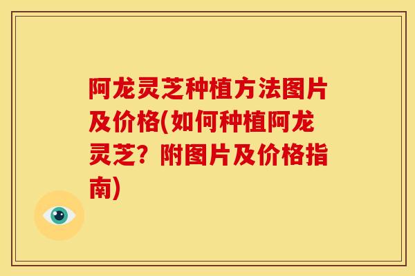 阿龙灵芝种植方法图片及价格(如何种植阿龙灵芝?附图片及价格指南) 阿龙灵芝种植方法图片及价格(如何种植阿龙灵芝?附图片及价格指南)