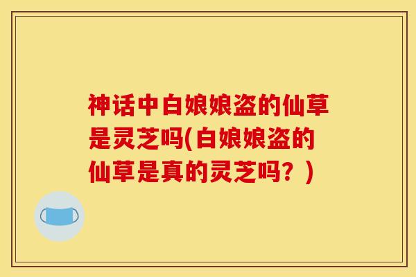 神话中白娘娘盗的仙草是灵芝吗(白娘娘盗的仙草是真的灵芝吗?) 神话中白娘娘盗的仙草是灵芝吗(白娘娘盗的仙草是真的灵芝吗?)