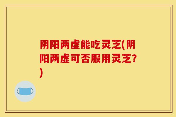 阴阳两虚能吃灵芝(阴阳两虚可否服用灵芝?) 阴阳两虚能吃灵芝(阴阳两虚可否服用灵芝?)