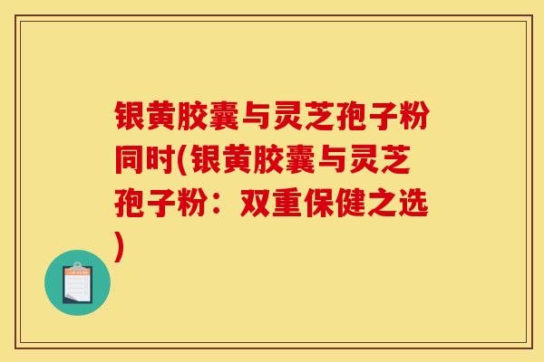 银黄胶囊与灵芝孢子粉同时(银黄胶囊与灵芝孢子粉：双重保健之选)