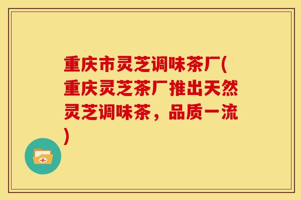 重庆市灵芝调味茶厂(重庆灵芝茶厂推出天然灵芝调味茶,品质一流) 重庆市灵芝调味茶厂(重庆灵芝茶厂推出天然灵芝调味茶,品质一流)