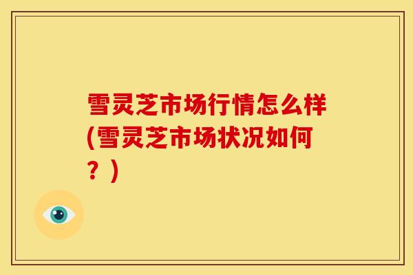 雪灵芝市场行情怎么样(雪灵芝市场状况如何?) 雪灵芝市场行情怎么样(雪灵芝市场状况如何?)