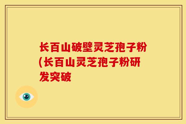 长百山破壁灵芝孢子粉(长百山灵芝孢子粉研发突破 长百山破壁灵芝孢子粉(长百山灵芝孢子粉研发突破