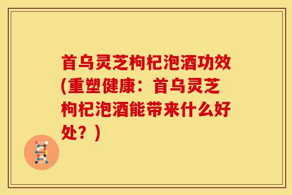 首乌灵芝枸杞泡酒功效(重塑健康:首乌灵芝枸杞泡酒能带来什么好处?) 首乌灵芝枸杞泡酒功效(重塑健康:首乌灵芝枸杞泡酒能带来什么好处?)