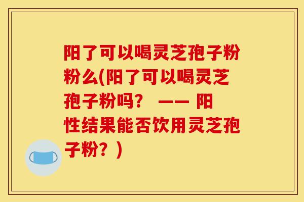 阳了可以喝灵芝孢子粉粉么(阳了可以喝灵芝孢子粉吗? —— 阳性结果能否饮用灵芝孢子粉?) 阳了可以喝灵芝孢子粉粉么(阳了可以喝灵芝孢子粉吗? —— 阳性结果能否饮用灵芝孢子粉?)