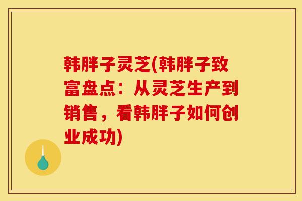 韩胖子灵芝(韩胖子致富盘点:从灵芝生产到销售,看韩胖子如何创业成功) 韩胖子灵芝(韩胖子致富盘点:从灵芝生产到销售,看韩胖子如何创业成功)