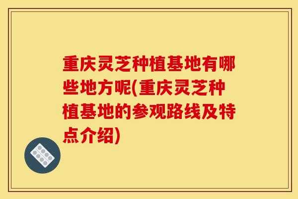 重庆灵芝种植基地有哪些地方呢(重庆灵芝种植基地的参观路线及特点介绍) 重庆灵芝种植基地有哪些地方呢(重庆灵芝种植基地的参观路线及特点介绍)