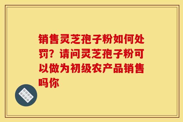 销售灵芝孢子粉如何处罚?请问灵芝孢子粉可以做为初级农产品销售吗你 销售灵芝孢子粉如何处罚?请问灵芝孢子粉可以做为初级农产品销售吗你