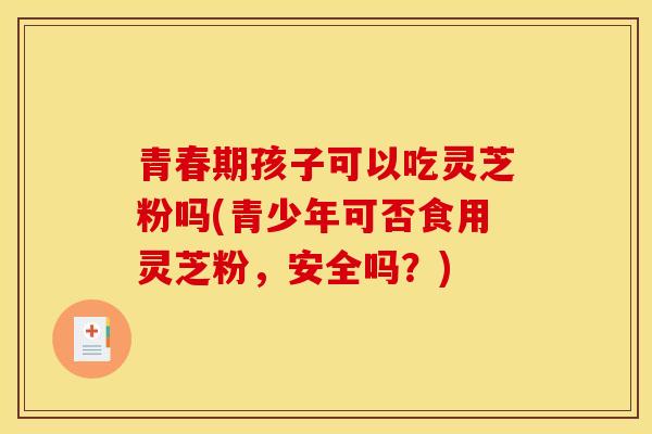 青春期孩子可以吃灵芝粉吗(青少年可否食用灵芝粉,安全吗?) 青春期孩子可以吃灵芝粉吗(青少年可否食用灵芝粉,安全吗?)
