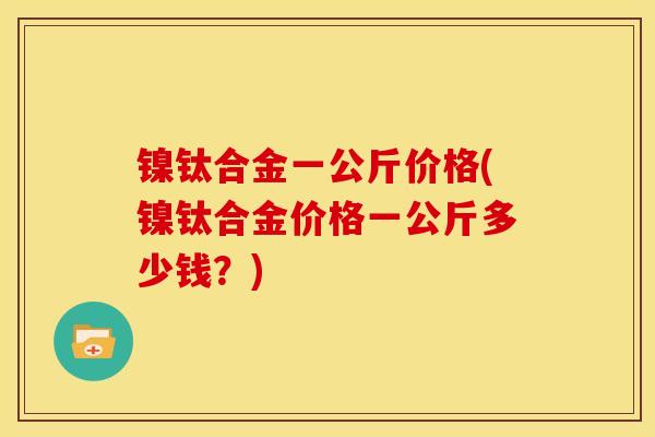 镍钛合金一公斤价格(镍钛合金价格一公斤多少钱?) 镍钛合金一公斤价格(镍钛合金价格一公斤多少钱?)
