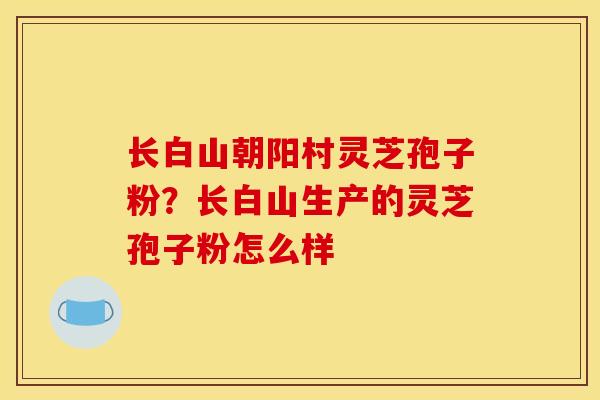 长白山朝阳村灵芝孢子粉?长白山生产的灵芝孢子粉怎么样 长白山朝阳村灵芝孢子粉?长白山生产的灵芝孢子粉怎么样