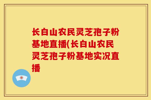 长白山农民灵芝孢子粉基地直播(长白山农民灵芝孢子粉基地实况直播