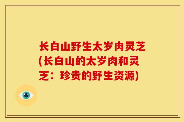 长白山野生太岁肉灵芝(长白山的太岁肉和灵芝:珍贵的野生资源) 长白山野生太岁肉灵芝(长白山的太岁肉和灵芝:珍贵的野生资源)