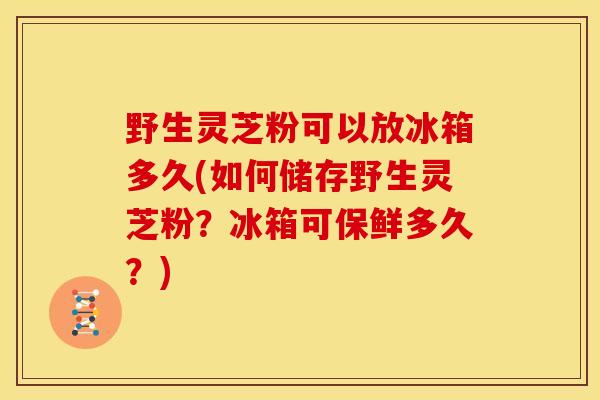 野生灵芝粉可以放冰箱多久(如何储存野生灵芝粉?冰箱可保鲜多久?) 野生灵芝粉可以放冰箱多久(如何储存野生灵芝粉?冰箱可保鲜多久?)