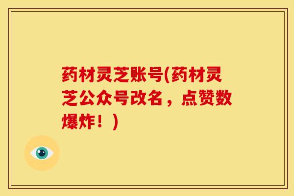 药材灵芝账号(药材灵芝公众号改名,点赞数爆炸!) 药材灵芝账号(药材灵芝公众号改名,点赞数爆炸!)