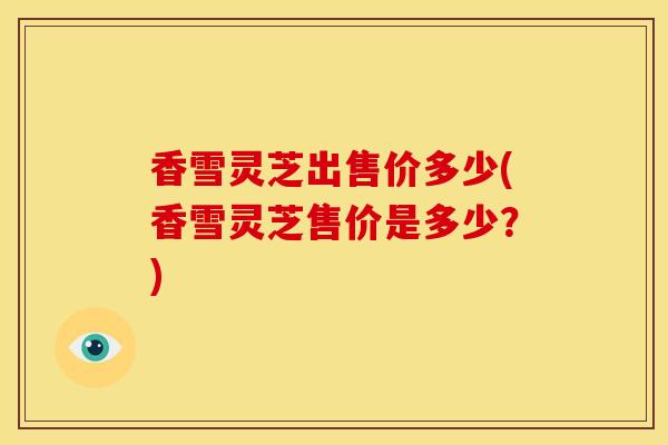香雪灵芝出售价多少(香雪灵芝售价是多少?) 香雪灵芝出售价多少(香雪灵芝售价是多少?)