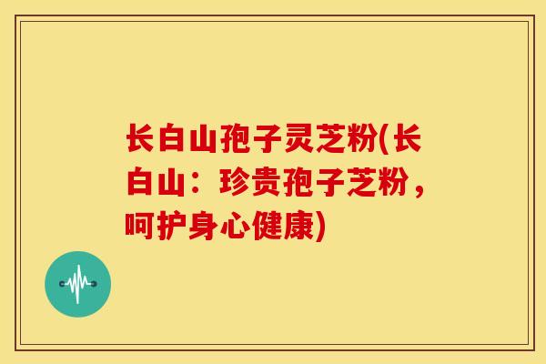长白山孢子灵芝粉(长白山:珍贵孢子芝粉,呵护身心健康) 长白山孢子灵芝粉(长白山:珍贵孢子芝粉,呵护身心健康)