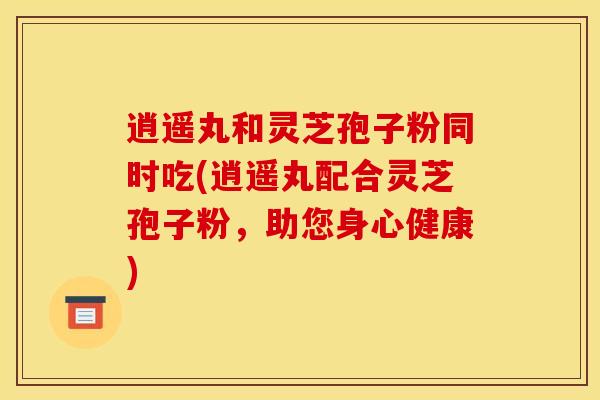 逍遥丸和灵芝孢子粉同时吃(逍遥丸配合灵芝孢子粉,助您身心健康) 逍遥丸和灵芝孢子粉同时吃(逍遥丸配合灵芝孢子粉,助您身心健康)
