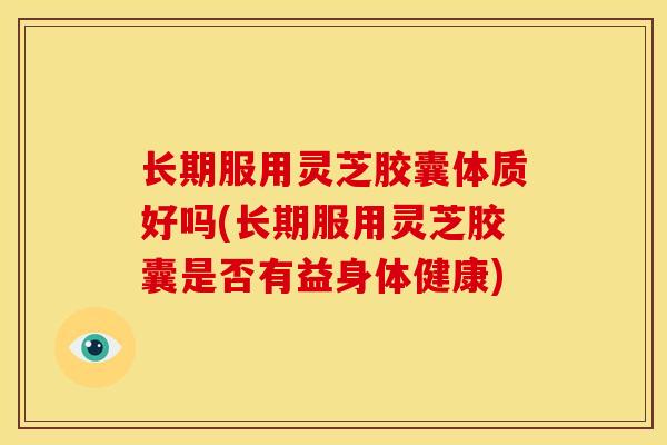 长期服用灵芝胶囊体质好吗(长期服用灵芝胶囊是否有益身体健康) 长期服用灵芝胶囊体质好吗(长期服用灵芝胶囊是否有益身体健康)
