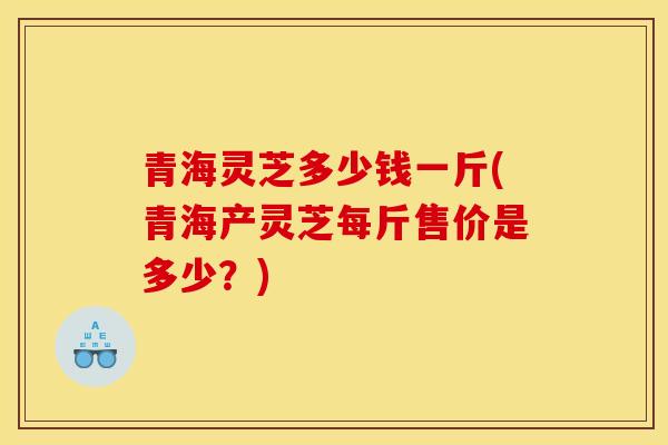 青海灵芝多少钱一斤(青海产灵芝每斤售价是多少?) 青海灵芝多少钱一斤(青海产灵芝每斤售价是多少?)