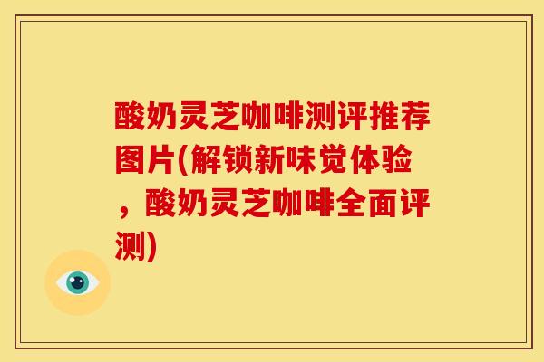 酸奶灵芝咖啡测评推荐图片(解锁新味觉体验,酸奶灵芝咖啡全面评测) 酸奶灵芝咖啡测评推荐图片(解锁新味觉体验,酸奶灵芝咖啡全面评测)