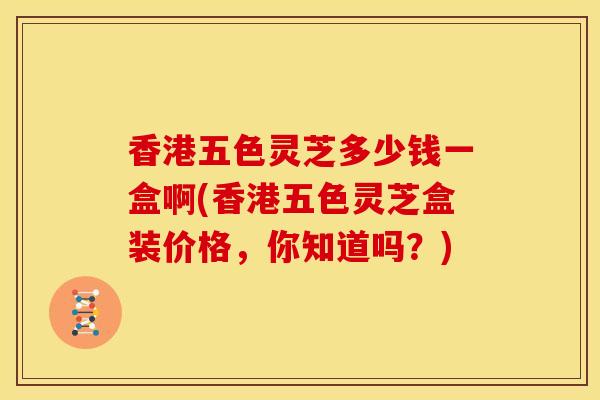 香港五色灵芝多少钱一盒啊(香港五色灵芝盒装价格,你知道吗?) 香港五色灵芝多少钱一盒啊(香港五色灵芝盒装价格,你知道吗?)