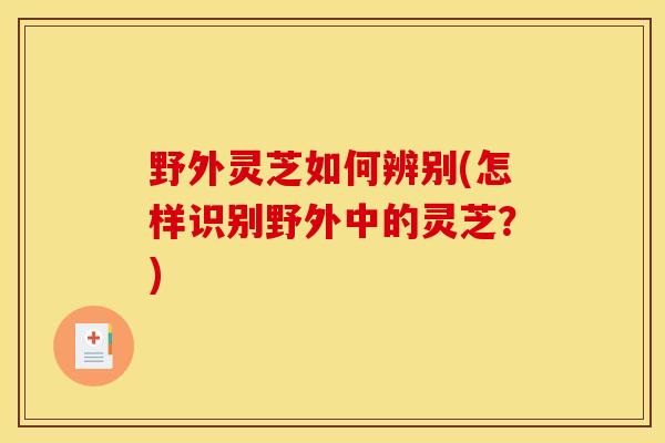 野外灵芝如何辨别(怎样识别野外中的灵芝？)
