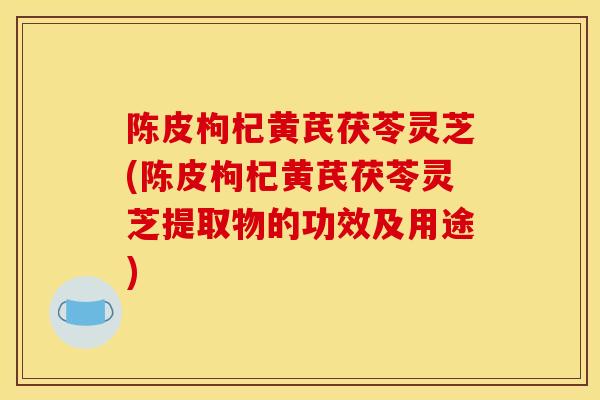 陈皮枸杞黄芪茯苓灵芝(陈皮枸杞黄芪茯苓灵芝提取物的功效及用途)