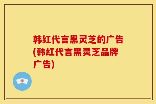 韩红代言黑灵芝的广告(韩红代言黑灵芝品牌广告) 韩红代言黑灵芝的广告(韩红代言黑灵芝品牌广告)