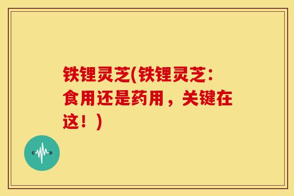 铁锂灵芝(铁锂灵芝:食用还是药用,关键在这!) 铁锂灵芝(铁锂灵芝:食用还是药用,关键在这!)