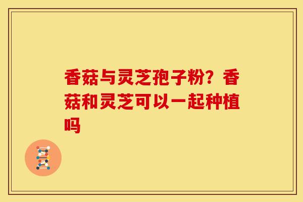 香菇与灵芝孢子粉？香菇和灵芝可以一起种植吗