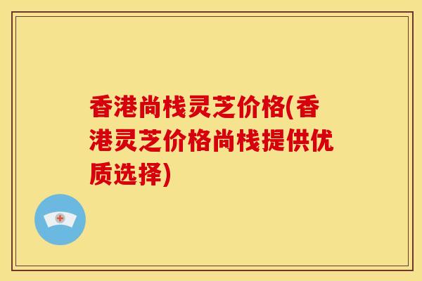 香港尚栈灵芝价格(香港灵芝价格尚栈提供优质选择) 香港尚栈灵芝价格(香港灵芝价格尚栈提供优质选择)