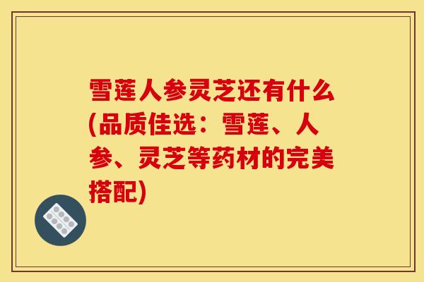 雪莲人参灵芝还有什么(品质佳选:雪莲、人参、灵芝等药材的完美搭配) 雪莲人参灵芝还有什么(品质佳选:雪莲、人参、灵芝等药材的完美搭配)