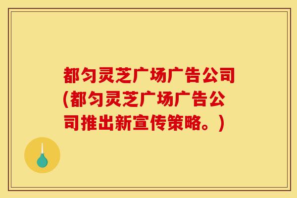 都匀灵芝广场广告公司(都匀灵芝广场广告公司推出新宣传策略。) 都匀灵芝广场广告公司(都匀灵芝广场广告公司推出新宣传策略。)
