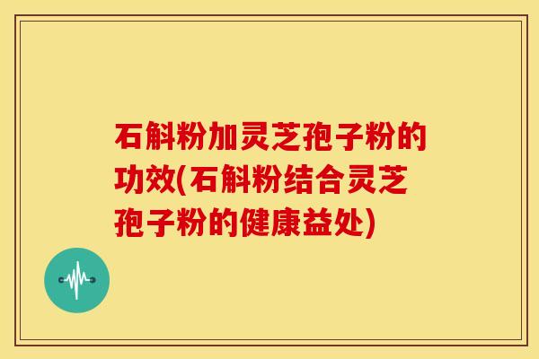 石斛粉加灵芝孢子粉的功效(石斛粉结合灵芝孢子粉的健康益处) 石斛粉加灵芝孢子粉的功效(石斛粉结合灵芝孢子粉的健康益处)