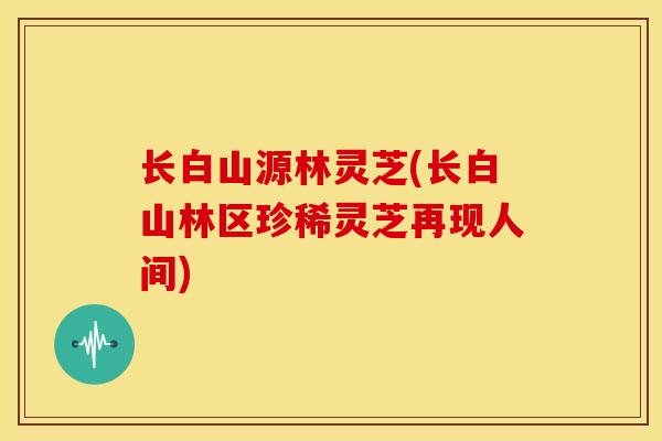 长白山源林灵芝(长白山林区珍稀灵芝再现人间) 长白山源林灵芝(长白山林区珍稀灵芝再现人间)