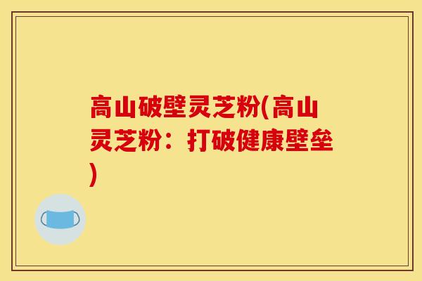 高山破壁灵芝粉(高山灵芝粉：打破健康壁垒)