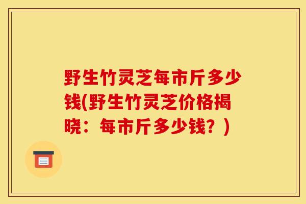 野生竹灵芝每市斤多少钱(野生竹灵芝价格揭晓:每市斤多少钱?) 野生竹灵芝每市斤多少钱(野生竹灵芝价格揭晓:每市斤多少钱?)