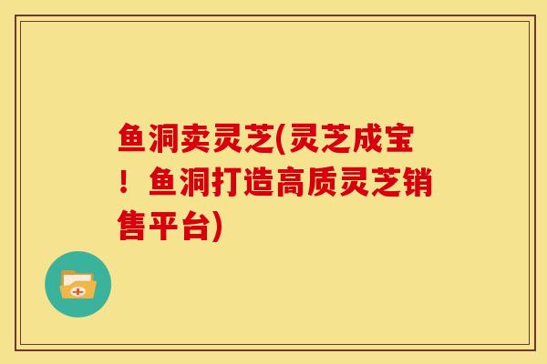 鱼洞卖灵芝(灵芝成宝!鱼洞打造高质灵芝销售平台) 鱼洞卖灵芝(灵芝成宝!鱼洞打造高质灵芝销售平台)